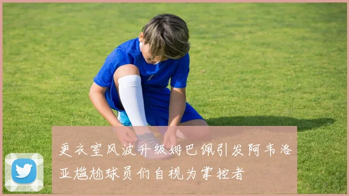 更衣室风波升级姆巴佩引发阿韦洛亚尴尬球员们自视为掌控者