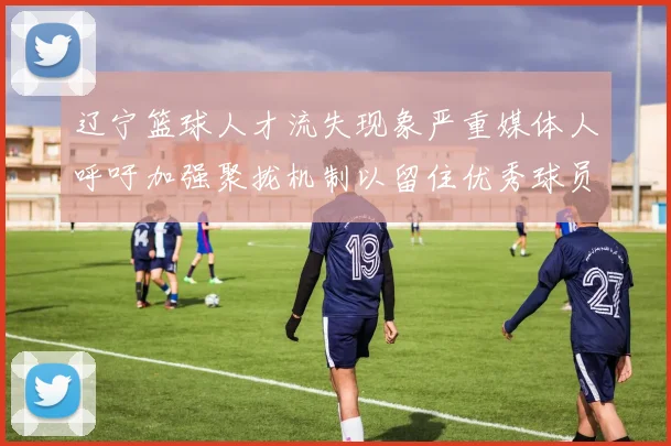 辽宁篮球人才流失现象严重媒体人呼吁加强聚拢机制以留住优秀球员