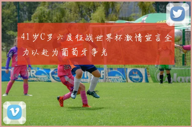 41岁C罗六度征战世界杯激情宣言全力以赴为葡萄牙争光