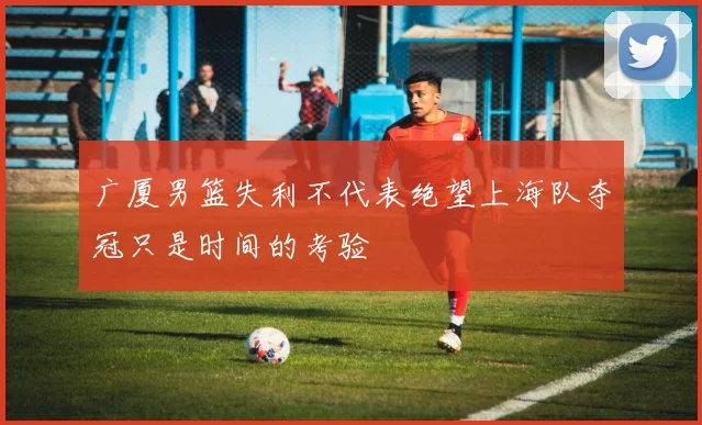 广厦男篮失利不代表绝望上海队夺冠只是时间的考验