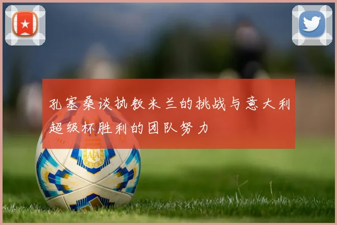 孔塞桑谈执教米兰的挑战与意大利超级杯胜利的团队努力
