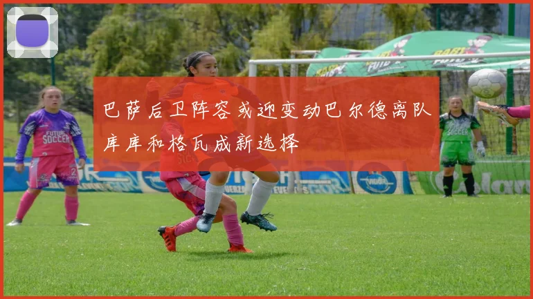 巴萨后卫阵容或迎变动巴尔德离队库库和格瓦成新选择